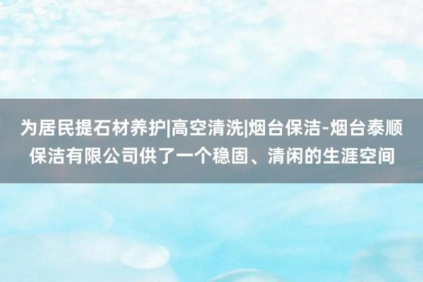 为居民提石材养护|高空清洗|烟台保洁-烟台泰顺保洁有限公司供了一个稳固、清闲的生涯空间