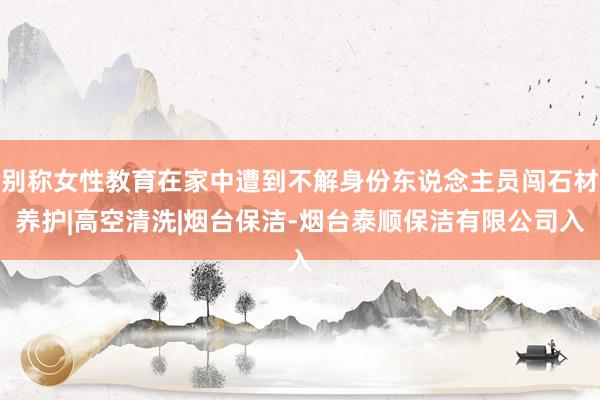 别称女性教育在家中遭到不解身份东说念主员闯石材养护|高空清洗|烟台保洁-烟台泰顺保洁有限公司入