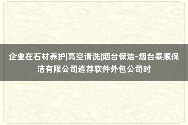 企业在石材养护|高空清洗|烟台保洁-烟台泰顺保洁有限公司遴荐软件外包公司时